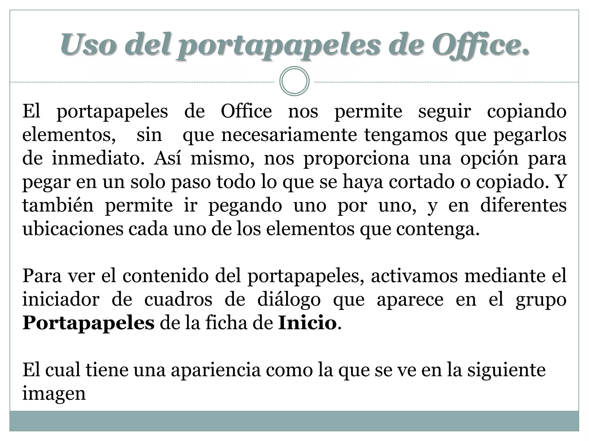 Uso del portapapeles de Office.

El portapapeles de Office nos permite seguir copiando
elementos, sin que necesariamente tengamos que pegarlos
de inmediato. Así mismo, nos proporciona una opción para
pegar en un solo paso todo lo que se haya cortado o copiado. Y
también permite ir pegando uno por uno, y en diferentes
ubicaciones cada uno de los elementos que contenga.

Para ver el contenido del portapapeles, activamos mediante el
iniciador de cuadros de diálogo que aparece en el grupo
Portapapeles de la ficha de Inicio.

El cual tiene una apariencia como la que se ve en la siguiente
imagen
 