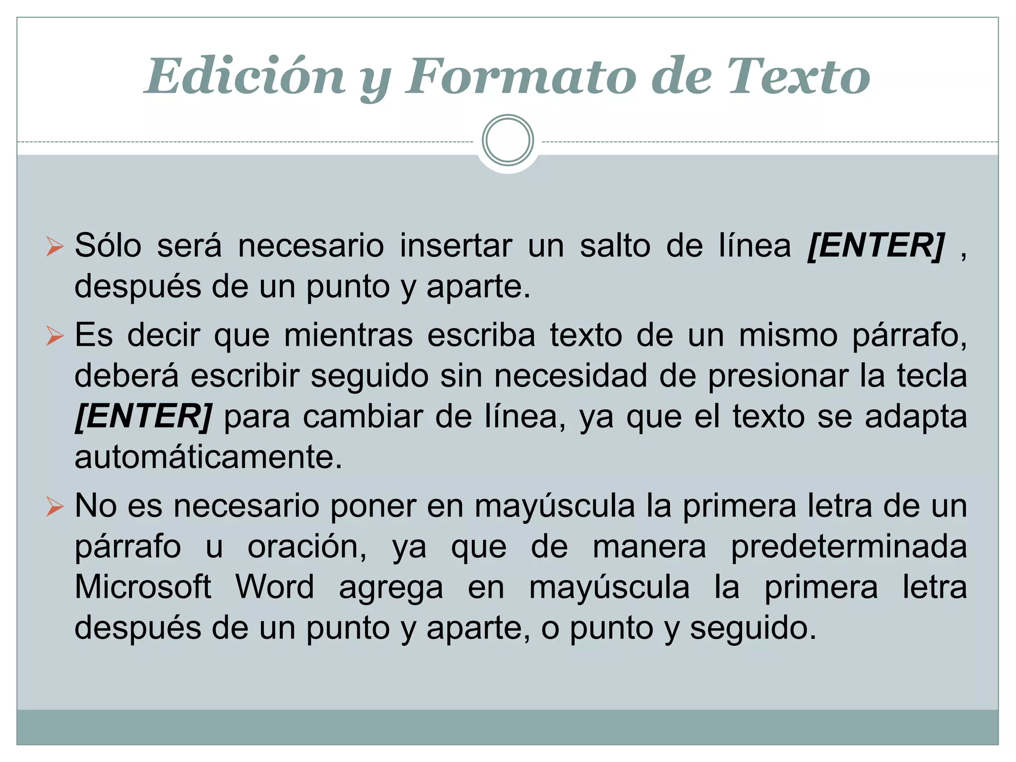 Edición y Formato de Texto


 Sólo será necesario insertar un salto de línea [ENTER] ,
  después de un punto y aparte.
 Es decir que mientras escriba texto de un mismo párrafo,
  deberá escribir seguido sin necesidad de presionar la tecla
  [ENTER] para cambiar de línea, ya que el texto se adapta
  automáticamente.
 No es necesario poner en mayúscula la primera letra de un
  párrafo u oración, ya que de manera predeterminada
  Microsoft Word agrega en mayúscula la primera letra
  después de un punto y aparte, o punto y seguido.
 