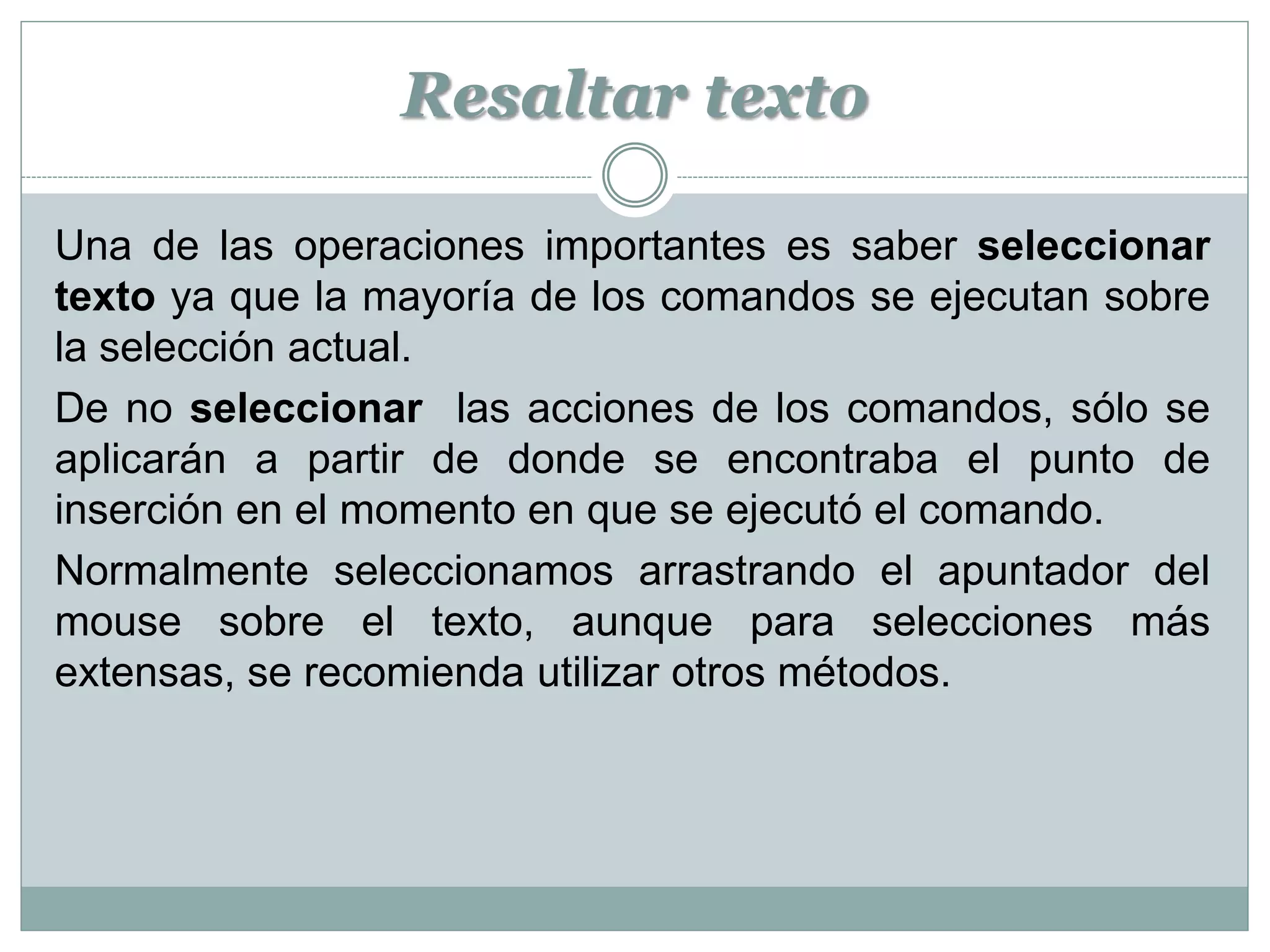 Resaltar texto

Una de las operaciones importantes es saber seleccionar
texto ya que la mayoría de los comandos se ejecutan sobre
la selección actual.
De no seleccionar las acciones de los comandos, sólo se
aplicarán a partir de donde se encontraba el punto de
inserción en el momento en que se ejecutó el comando.
Normalmente seleccionamos arrastrando el apuntador del
mouse sobre el texto, aunque para selecciones más
extensas, se recomienda utilizar otros métodos.
 