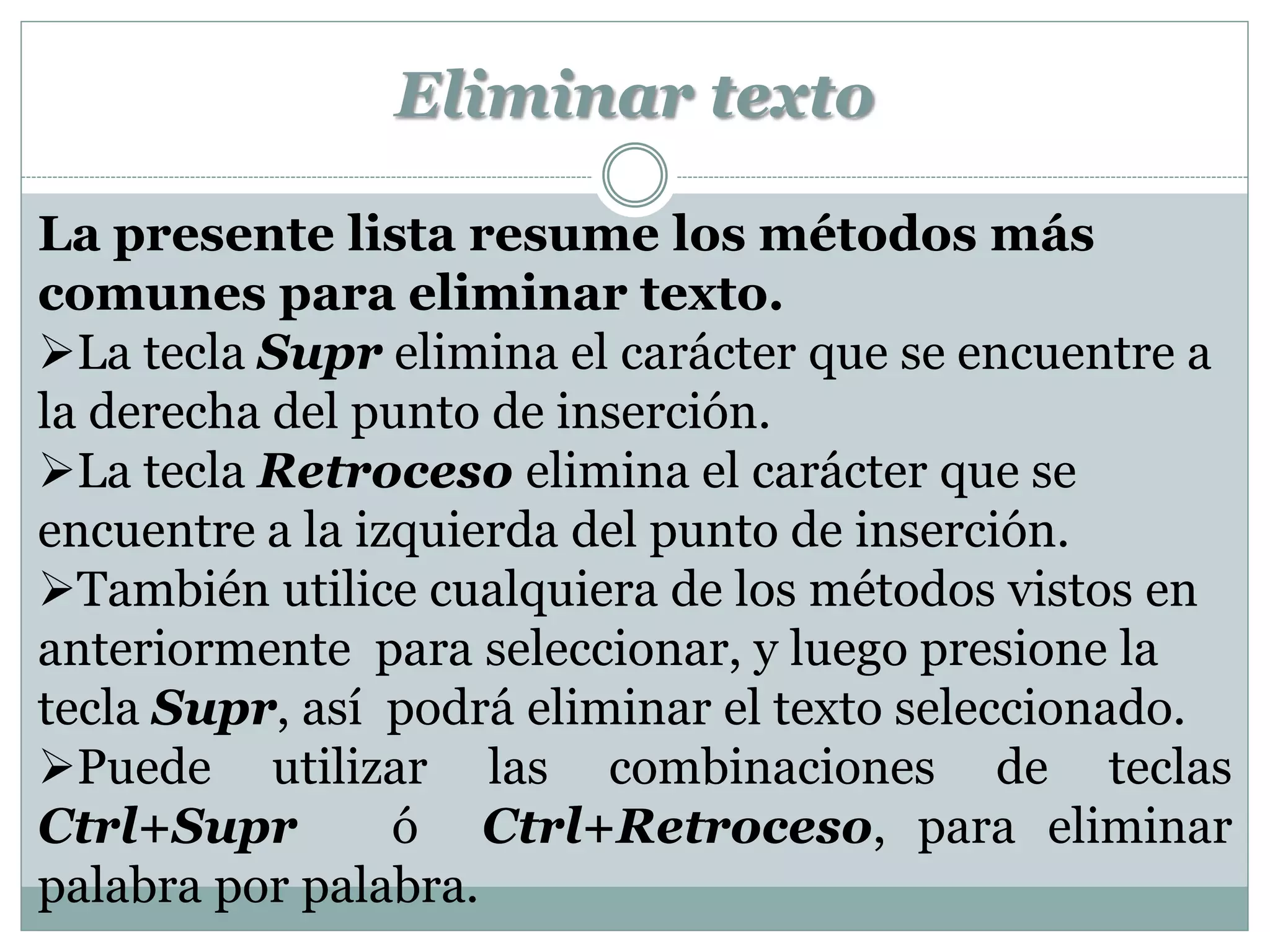 Eliminar texto

La presente lista resume los métodos más
comunes para eliminar texto.
La tecla Supr elimina el carácter que se encuentre a
la derecha del punto de inserción.
La tecla Retroceso elimina el carácter que se
encuentre a la izquierda del punto de inserción.
También utilice cualquiera de los métodos vistos en
anteriormente para seleccionar, y luego presione la
tecla Supr, así podrá eliminar el texto seleccionado.
Puede utilizar las combinaciones de teclas
Ctrl+Supr        ó Ctrl+Retroceso, para eliminar
palabra por palabra.
 