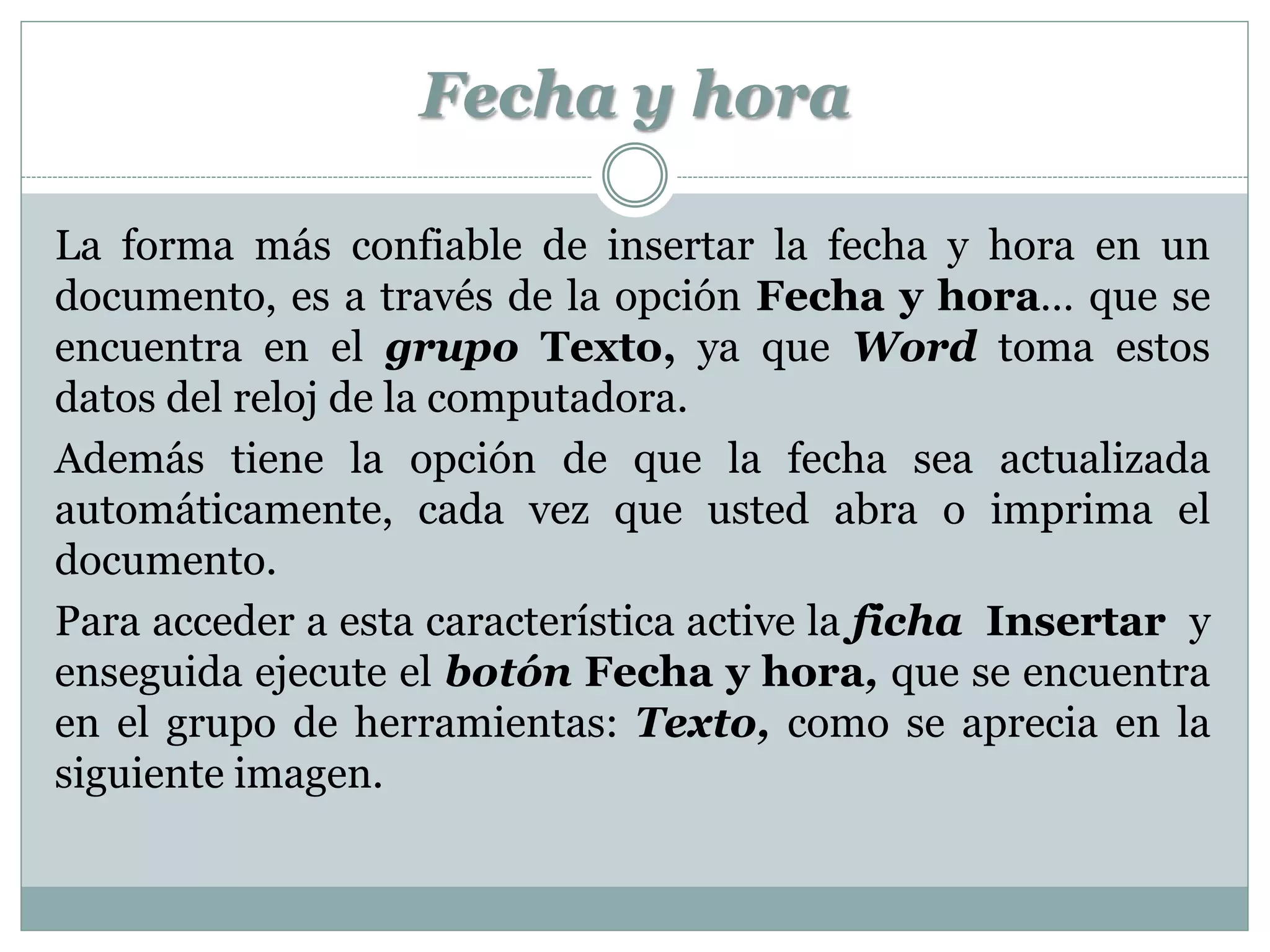Fecha y hora

La forma más confiable de insertar la fecha y hora en un
documento, es a través de la opción Fecha y hora… que se
encuentra en el grupo Texto, ya que Word toma estos
datos del reloj de la computadora.
Además tiene la opción de que la fecha sea actualizada
automáticamente, cada vez que usted abra o imprima el
documento.
Para acceder a esta característica active la ficha Insertar y
enseguida ejecute el botón Fecha y hora, que se encuentra
en el grupo de herramientas: Texto, como se aprecia en la
siguiente imagen.
 