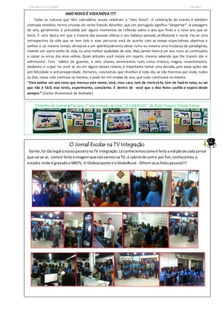 TRIBUNADO QUILOMBO PÁGINA2
ANO NOVO É VIDANOVA ????
Todas as culturas que têm calendários anuais celebram o “Ano Novo”. A celebração do evento é também
chamada réveillon, termo oriundo do verbo francês Réveiller, que em português significa “despertar”. A passagem
de ano, geralmente é precedida por alguns momentos de reflexão sobre o ano que finda e o novo ano que se
inicia. É uma época em que a maioria das pessoas efetua o seu balanço pessoal, profissional e social. Faz-se uma
retrospectiva da vida que se tem tido e esse percurso está de acordo com as nossas expectativas, objetivos e
sonhos e ao mesmo tempo almeja-se a um aperfeiçoamento desse rumo ou mesmo uma mudança de paradigmas,
visando um outro estilo de vida, ou uma melhor qualidade de vida. Mas, jamais haverá um ano novo se continuares
a copiar os erros dos anos velhos. Quais atitudes você insiste em repetir, mesmo sabendo que lhe trazem dor e
sofrimento? Tens hábito de guardar, a sete chaves, sentimentos ruins como tristeza, mágoa, ressentimento,
desânimo e culpa? Se você se viu em alguns desses relatos, é importante tomar uma decisão, pois essas ações são
anti-felicidade e anti-prosperidade. Portanto, concluímos que réveillon é todo dia, se não fizermos por onde, todos
os dias, nossa vida continua na mesmo, e pode ter mil viradas de ano, que tudo continuará na mesma.
“Para sonhar um ano novo que mereça este nome, você, meu caro, tem de merecê-lo, tem de fazê-lo novo, eu sei
que não é fácil, mas tente, experimente, consciente. É dentro de você que o Ano Novo cochila e espera desde
sempre.” (Carlos Drummond de Andrade)
Desenhos da turma daTia Lana, 1º ano amarelo, do livro “O CARACOL” de Mary França e Eliardo França
O Jornal Escolar na TV Integração
Gente,foi tãolegal onossopasseionaTV Integração.Lá conhecemoscomoé feitoa ediçãode cada jornal
que vai ao ar, comoé feitoaimagemque nósvemosna TV,a cabine de some por fim, conhecemos o
estúdio onde é gravadoo MGTV, O Globoesporte e oGloboRural. Olhemsóasfotospessoal!!!
 