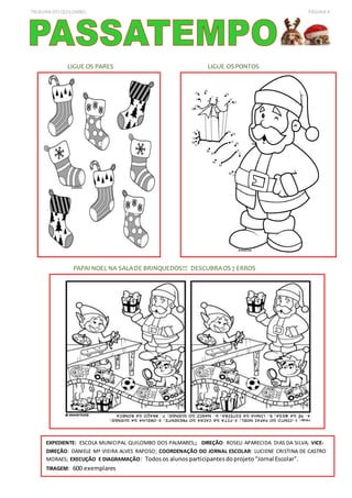 TRIBUNA DO QUILOMBO PÁGINA 4
LIGUE OS PARES LIGUE OS PONTOS
PAPAI NOEL NA SALADE BRINQUEDOS!!! DESCUBRAOS 7 ERROS
EXPEDIENTE: ESCOLA MUNICIPAL QUILOMBO DOS PALMARES;; DIREÇÃO: ROSELI APARECIDA DIAS DA SILVA; VICE-
DIREÇÃO: DANIELE Mª VIEIRA ALVES RAPOSO; COORDENAÇÃO DO JORNAL ESCOLAR: LUCIENE CRISTINA DE CASTRO
MORAES; EXECUÇÃO E DIAGRAMAÇÃO: Todosos alunos participantesdoprojeto“Jornal Escolar".
TIRAGEM: 600 exemplares
 