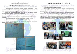 PARTICIPAÇÃO DAS FAMÍLIAS                                                    SOCIALIZAÇÃO COM AS FAMÍLIAS
                                                                                                                             p

               GRUPO V/1 (Rita/Claudete/Ana Lisie)
                                                                                        Compartilhando nossas vivências.
        Conversamos com as crianças: - vai ter reunião de pais hoje a noite,             “Através desta coisa toda que estamos fazendo, esperamos que as
vamos fazer um desenho bem bonito para eles adivinharem qual desenho do seu      crianças sejam felizes, deem muitas risadas, descubram que a vida é boa”.
filho? Logo todos ficaram empolgados e capricharam.                              (Rubem Alves).
        Alguns pais conseguem adivinhar outros não. Os pais também fizeram               Nos dias 31 de maio e 01 de junho, famílias e educadores estiveram
um desenho para seu filho, com algumas mensagens.                                reunidos para socializar os projetos pedagógicos desenvolvidos nos grupos e
        No dia seguinte mostramos para as crianças e lemos as mensagens e elas   dialogar sobre o cotidiano da creche. Momentos como estes são
adoraram. Os desenhos estão expostos no corredor, algumas crianças passam e      significativos e fundamentais para qualificar o trabalho pedagógico. Pois,
comentam:                                                                        além de compartilhar e dar visibilidade as experiências vivenciadas pelas
        - Olha este desenho foi meu pai que fez, é um golfinho (Erick),          crianças, é possível trocar saberes e refletir a nossa prática pedagógica.
        - O meu pai fez um campo de futebol (Carlos Eduardo),
         - O meu pai e a minha mãe vão vir outro dia para fazer um desenho
também (Maria Eduarda e Arthur).
 