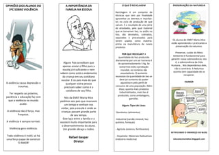 OPINIÕES DOS ALUNOS DO               A IMPORTÂNCIA DA                      O QUE É RECICLAGEM               PRESERVAÇÃO DA NATUREZA
  3ºC SOBRE VIOLÊNCIA                FAMÍLIA NA ESCOLA
                                                                     Reciclagem é um conjunto de
                                                                     técnicas que tem por finalidade
                                                                     aproveitar os detritos e reutilizá-
                                                                     los no ciclo de produção de que
                                                                     saíram. É o resultado de uma série
                                                                     de atividades, pela qual material
                                                                     que se tornariam lixo, ou estão no
                                                                     lixo, são desviados, coletados,
                                                                     separados e processados para
                                                                     serem usados como matéria-             Os alunos do EMEF Maria Alice
                                                                     prima na manufatura de novos          estão aprendendo e praticando a
                                                                     produtos.                                 preservação da natureza.

                                                                                                               Preservar, cuidar do Meio
                                                                           POR QUE RECICLAR? A
                                                                                                            Ambiente é fundamental para
                                                                        quantidade de lixo produzida
                                                                                                           garantir nossa sobrevivência, isto
                                                                     diariamente por um ser humano é
                                    Alguns Pais acreditam que                                                  é, a sobrevivência da Vida
                                                                       de aproximadamente 5 Kg. Se
                                   apenas enviar o filho para a                                            Humana… Nós dependemos dele,
                                                                         somarmos toda a produção
                                   escola já é suficiente e nem                                               não o contrário. A Natureza
                                                                          mundial, os números são
                                                                                                            sozinha tem capacidade de se
                                 sabem como está o andamento              assustadores. O aumento
                                                                                                                       recuperar.
                                   da criança em seu cotidiano       excessivo da quantidade de lixo se
                                  escolar. E os pais mais do que         deve ao aumento do poder
A violência causa depressão e                                             aquisitivo e pelo perfil de                  HUMOR
                                      qualquer outra pessoa
           traumas.                                                  consumo de uma população. Além
                                    precisam saber como é o
                                                                        disso, quanto mais produtos
                                      cotidiano de seu filho.
  Ter respeito ao próximo,                                               industrializados, mais lixo é
                                                                       produzido, como embalagens,
paciência e educação faz com         Nós da EMEF Maria Alice                       garrafas.
 que a violência no mundo        pedimos aos pais que reservem
            acabe.                   um tempo e venham nos                 Alguns Tipos de Lixos:
                                  visitar, pois a escola é onde as
A violência não é força, mas      crianças passam grande parte       -Doméstico (alimentos)
         fraqueza.                         de seu tempo.
                                   Este laço entre a família e a     -Industrial (carvão mineral, lixo
A violência é sempre terrível.   escola é muito importante para      químico, fumaças)
                                  o desenvolvimento do aluno.
  Violência gera violência.         Um grande abraço a todos.        - Agrícola (esterco, fertilizantes)
                                                                                                           RETIFICANDO O ENDEREÇO DO BLOG
Toda violência é inútil, só há                                       - Hospitalar: Materiais Radioativos
                                        Rafael Gaspar                                                       educatecmarialice.blogspot.com
uma força capaz de construir                                         (indústria medicina)
         ‘O AMOR’                          Diretor
 