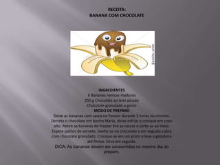 RECEITA:
                      BANANA COM CHOCOLATE




                            INGREDIENTES
                     6 Bananas nanicas maduras
                    250 g Chocolate ao leite picado
                     Chocolate granulado a gosto
                         MODO DE PREPARO
 Deixe as bananas com casca no freezer durante 3 horas no mínimo.
Derreta o chocolate em banho Maria, deixe esfriar e coloque em copo
 alto. Retire as bananas do freezer tire as cascas e corte-as ao meio.
Espete palitos de sorvete, banhe-as no chocolate e em seguida cubra
com chocolate granulado. Coloque-as em um prato e leve a geladeira
                     até firmar. Sirva em seguida.
  DICA: As bananas devem ser consumidas no mesmo dia do
                               preparo.
 