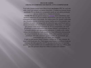 DICAS DE SAÚDE:
   CRIANÇAS COMENDO EM FRENTE A TV E COMPUTADOR

Você sabe quanto tempo seus filhos ficam em frente à TV? Se você não
 sabe, você com certeza vai querer descobrir. O hábito de ficarem horas
  assistindo TV ou diante do computador pode ter um efeito profundo
                   em sua saúde física e desenvolvimento.
   Assistir TV não irá apenas tornar as crianças mais sedentárias, mas
  também influencia em seus hábitos alimentares, que por sua vez, tem
conseqüências para a sua saúde. Em outras palavras, assistir à televisão
 não incentiva apenas os jovens a serem menos ativos fisicamente, mas
 também os expõe à propagandas de alimentos que contribuem para o
 desenvolvimento de maus hábitos alimentares.Além disso, as crianças
    que passam mais tempo na frente da TV ou computador, são mais
   propensas a comer alimentos com muitas calorias, naturalmente, se
    tornando adultos que apresentam sobrepeso. A mídia exibe vários
  comerciais de alimentos nada saudáveis e isso influencia diretamente
    no comportamento de uma criança. Além, disso quando comemos
      assistindo televisão comemos quase o dobro da quantidade que
                  comeriamos em uma mesa, por exemplo.
   O que os pais podem fazer? Limitar o tempo de TV das crianças, de
duas a três horas por dia. Outro passo importante é certificar-se que as
    crianças não têm aparelhos de TV ou conexões de Internet em seus
quartos. Os pais também devem assistir televisão com seus filhos, para
          que eles possam educá-los sobre os comerciais exibidos.
 