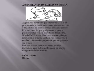 A IMPORTÂNCIA DA FAMÍLIA NA ESCOLA




Alguns Pais acreditam que apenas enviar o filho
para a escola já é suficiente e nem sabem como está
o andamento da criança em seu cotidiano escolar.
E os pais mais do que qualquer outra pessoa
precisam saber como é o cotidiano de seu filho.
Nós da EMEF Maria Alice pedimos aos pais que
reservem um tempo e venham nos visitar, pois a
escola é onde as crianças passam grande parte de
seu tempo.
Este laço entre a família e a escola é muito
importante para o desenvolvimento do aluno.
Um grande abraço a todos.

Rafael Gaspar
Diretor
 