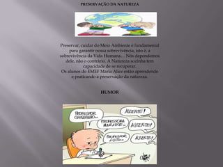 PRESERVAÇÃO DA NATUREZA




Preservar, cuidar do Meio Ambiente é fundamental
     para garantir nossa sobrevivência, isto é, a
sobrevivência da Vida Humana… Nós dependemos
   dele, não o contrário. A Natureza sozinha tem
            capacidade de se recuperar.
 Os alunos do EMEF Maria Alice estão aprendendo
      e praticando a preservação da natureza.


                    HUMOR
 
