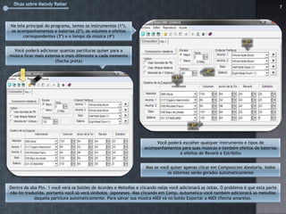 7



Na tela principal do programa, temos os instrumentos (1º),
os acompanhamentos e baterias (2º), os volumes e efeitos
      correspondentes (3º) e o tempo da música (4º)


  Você poderá adicionar quantas partituras quiser para a
música ficar mais extensa e mais diferente a cada momento
                       (flecha preta)




                                                                        Você poderá escolher qualquer instrumento e tipos de
                                                                   acompanhamentos para suas músicas e também efeitos de baterias
                                                                                  e efeitos de Reverb e Estribillo


                                                                   Mas se você quiser apenas clicar em Composicion Aleatoria, todos
                                                                             os sistemas serão gerados automaticamente


Dentro da aba Ptn. 1 você verá os botões de Acordes e Melodias e clicando nelas você adicionará as notas. O problema é que esta parte
não foi traduzida, portanto você só verá símbolos japoneses. Mas clicando em Comp. Automatica você também adicionará as melodias
            daquela partitura automaticamente. Para salvar sua música MIDI vá no botão Exportar a MIDI (flecha amarela).
 