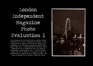 London
Independent
Magazine
Photo
Evaluation 1
This image is of the London Eye, an iconic London
landmark, it is host to hundreds of visitors a day, I
captured it at night to show off its’ beauty and
elegance. With this high contrasting sepia toned
image I feel that I have portrayed it exactly how it
deserved to be. In comparison with the level of
professional photography that I have witnessed I
would say that it comes to the mark but could be
bettered with a higher class of digital camera. The
style of editing is to create a sense of solace.
 