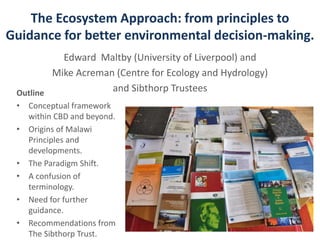 The Ecosystem Approach: from principles to
Guidance for better environmental decision-making.
Edward Maltby (University of Liverpool) and
Mike Acreman (Centre for Ecology and Hydrology)
and Sibthorp TrusteesOutline
• Conceptual framework
within CBD and beyond.
• Origins of Malawi
Principles and
developments.
• The Paradigm Shift.
• A confusion of
terminology.
• Need for further
guidance.
• Recommendations from
The Sibthorp Trust.
 