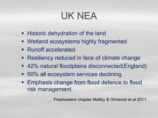 UK NEA
 Historic dehydration of the land
 Wetland ecosystems highly fragmented
 Runoff accelerated
 Resiliency reduced in face of climate change
 42% natural floodplains disconnected(England)
 50% all ecosystem services declining
 Emphasis change from flood defence to flood
risk management.
Freshwaters chapter Maltby & Ormerod et al 2011
 