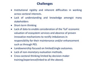 Challenges
 Institutional rigidity and inherent difficulties in working
across sectoral interests.
 Lack of understanding and knowledge amongst many
stakeholders
 Short-term thinking
 Lack of data to enable consideration of the ‘full’ economic
valuation of ecosystem services and absence of proven
innovative mechanisms to rectify imbalances in
responsibility for their maintenance and/or enhancement
such as through PES.
 Landownership focused on limited/single outcomes.
 Lack of non-monetary evaluation methods.
 Cross-sectoral thinking limited by decision-maker
training/experience(linked to all the above).
 