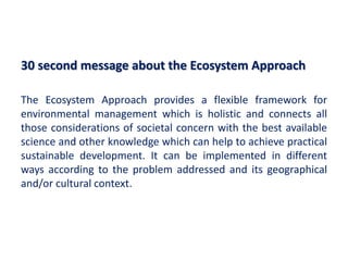 30 second message about the Ecosystem Approach
The Ecosystem Approach provides a flexible framework for
environmental management which is holistic and connects all
those considerations of societal concern with the best available
science and other knowledge which can help to achieve practical
sustainable development. It can be implemented in different
ways according to the problem addressed and its geographical
and/or cultural context.
 