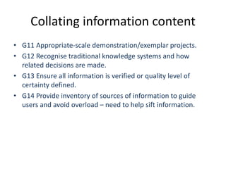Collating information content
• G11 Appropriate-scale demonstration/exemplar projects.
• G12 Recognise traditional knowledge systems and how
related decisions are made.
• G13 Ensure all information is verified or quality level of
certainty defined.
• G14 Provide inventory of sources of information to guide
users and avoid overload – need to help sift information.
 