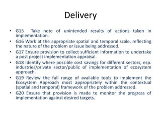 Delivery
• G15 Take note of unintended results of actions taken in
implementation.
• G16 Work at the appropriate spatial and temporal scale, reflecting
the nature of the problem or issue being addressed.
• G17 Ensure provision to collect sufficient information to undertake
a post project implementation appraisal.
• G18 Identify where possible cost savings for different sectors, esp.
industries/private sector/public of implementation of ecosystem
approach.
• G19 Review the full range of available tools to implement the
Ecosystem Approach most appropriately within the contextual
(spatial and temporal) framework of the problem addressed.
• G20 Ensure that provision is made to monitor the progress of
implementation against desired targets.
 