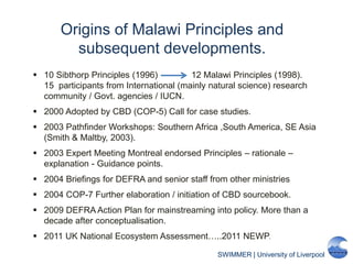 SWIMMER | University of Liverpool
Origins of Malawi Principles and
subsequent developments.
 10 Sibthorp Principles (1996) 12 Malawi Principles (1998).
15 participants from International (mainly natural science) research
community / Govt. agencies / IUCN.
 2000 Adopted by CBD (COP-5) Call for case studies.
 2003 Pathfinder Workshops: Southern Africa ,South America, SE Asia
(Smith & Maltby, 2003).
 2003 Expert Meeting Montreal endorsed Principles – rationale –
explanation - Guidance points.
 2004 Briefings for DEFRA and senior staff from other ministries
 2004 COP-7 Further elaboration / initiation of CBD sourcebook.
 2009 DEFRA Action Plan for mainstreaming into policy. More than a
decade after conceptualisation.
 2011 UK National Ecosystem Assessment…..2011 NEWP.
 