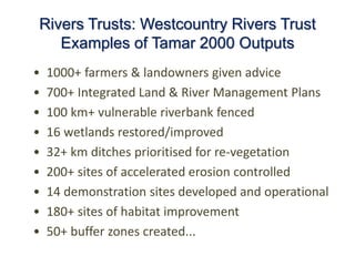 Rivers Trusts: Westcountry Rivers Trust
Examples of Tamar 2000 Outputs
• 1000+ farmers & landowners given advice
• 700+ Integrated Land & River Management Plans
• 100 km+ vulnerable riverbank fenced
• 16 wetlands restored/improved
• 32+ km ditches prioritised for re-vegetation
• 200+ sites of accelerated erosion controlled
• 14 demonstration sites developed and operational
• 180+ sites of habitat improvement
• 50+ buffer zones created...
 