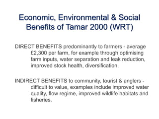 Economic, Environmental & Social
Benefits of Tamar 2000 (WRT)
DIRECT BENEFITS predominantly to farmers - average
£2,300 per farm, for example through optimising
farm inputs, water separation and leak reduction,
improved stock health, diversification.
INDIRECT BENEFITS to community, tourist & anglers -
difficult to value, examples include improved water
quality, flow regime, improved wildlife habitats and
fisheries.
 