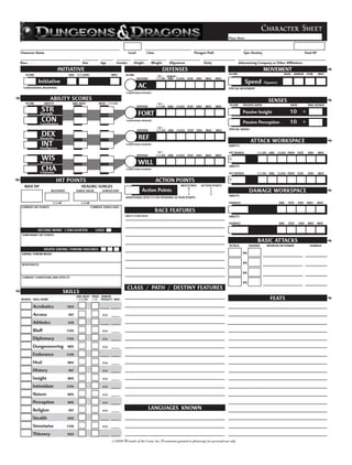Print Form



                                                                                                                                                                                Character Sheet
                                                                                                                                                      Player Name




Character Name                                                              Level         Class                                 Paragon Path                     Epic Destiny                                      Total XP

Race                                      Size           Age       Gender      Height         Weight       Alignment                   Deity                  Adventuring Company or Other Affiliations

                             INITIATIVE                                                                DEFENSES                                                                  MOVEMENT
   SCORE                         DEX   1/2 LEVEL                MISC     SCORE                                                                        SCORE                                     BASE   ARMOR        ITEM      MISC
                                                                                                   10 + ARMOR /
                                                                                    DEFENSE       1/2 LVL ABIL CLASS     FEAT    ENH   MISC    MISC
           Initiative                                                                                                                                               Speed        (Squares)
 CONDITIONAL MODIFIERS                                                              AC                                                                SPECIAL MOVEMENT
                                                                         CONDITIONAL BONUSES

                     ABILITY SCORES                                                                                                                                                 SENSES
  SCORE         ABILITY            ABIL MOD             MOD + 1/2 LVL                              10 +                                               SCORE      PASSIVE SENSE                       BASE            SKILL BONUS
                                                                                    DEFENSE       1/2 LVL ABIL   CLASS   FEAT    ENH   MISC    MISC
               STR                                                                                                                                               Passive Insight                     10        +
              Strength                                                              FORT
               CON
              Constitution
                                                                          CONDITIONAL BONUSES
                                                                                                                                                                 Passive Perception                  10        +
                                                                                                   10 +
                                                                                    DEFENSE       1/2 LVL ABIL   CLASS   FEAT    ENH    MISC   MISC   SPECIAL SENSES

               DEX
              Dexterity                                                              REF                                                                               ATTACK WORKSPACE
               INT
              Intelligence
                                                                         CONDITIONAL BONUSES
                                                                                                                                                      ABILITY:

                                                                                                   10 +                                               ATT BONUS            1/2 LVL ABIL      CLASS PROF     FEAT     ENH      MISC
                                                                                    DEFENSE       1/2 LVL ABIL   CLASS   FEAT    ENH   MISC    MISC
               WIS                                                                                                                                    +
              Wisdom                                                                WILL                                                              ABILITY:
               CHA
              Charisma
                                                                         CONDITIONAL BONUSES
                                                                                                                                                      ATT BONUS            1/2 LVL ABIL      CLASS PROF     FEAT     ENH      MISC

                          HIT POINTS                                                              ACTION POINTS                                       +
  MAX HP                                  HEALING SURGES                                                     MILESTONES             ACTION POINTS
                                                                                                                  0                      1
                     BLOODIED          SURGE VALUE        SURGES/DAY                   Action Points              1                      2                            DAMAGE WORKSPACE
                                                                                                                  2                      3
                                                                                                                                                      ABILITY:
                                                                         ADDITIONAL EFFECTS FOR SPENDING ACTION POINTS
                      1/2 HP             1/4 HP                                                                                                       DAMAGE                                 ABIL   FEAT    ENH     MISC      MISC
CURRENT HIT POINTS                                 CURRENT SURGE USES
                                                                                                  RACE FEATURES
                                                                         ABILITY SCORE MODS                                                           ABILITY:

                                                                                                                                                      DAMAGE                                 ABIL   FEAT    ENH      MISC     MISC

           SECOND WIND 1/ENCOUNTER                    USED
TEMPORARY HIT POINTS

                                                                                                                                                                           BASIC ATTACKS
                                                                                                                                                      ATTACK          DEFENSE     WEAPON OR POWER                     DAMAGE
                DEATH SAVING THROW FAILURES
SAVING THROW MODS                                                                                                                                                vs

RESISTANCES
                                                                                                                                                                 vs

                                                                                                                                                                 vs
CURRENT CONDITIONS AND EFFECTS
                                                                                                                                                                 vs
                                                                          CLASS / PATH / DESTINY FEATURES
                               SKILLS
                                       ABIL MOD TRND ARMOR
BONUS SKILL NAME                       + 1/2 LVL (+5) PENALTY MISC                                                                                                                   FEATS
       Acrobatics               DEX

       Arcana                    INT                      n/a

       Athletics                STR

       Bluff                    CHA                       n/a

       Diplomacy                CHA                       n/a

       Dungeoneering            WIS                       n/a

       Endurance                CON

       Heal                     WIS                       n/a

       History                   INT                      n/a

       Insight                  WIS                       n/a

       Intimidate               CHA                       n/a

       Nature                   WIS                       n/a

       Perception               WIS                       n/a

       Religion                  INT                      n/a
                                                                                              LANGUAGES KNOWN
       Stealth                  DEX

       Streetwise               CHA                       n/a

       Thievery                 DEX

                                                                ©2008 Wizards of the Coast, Inc. Permission granted to photocopy for personal use only.
 