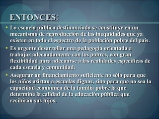ENTONCES: La escuela pública desfinanciada se constituye en un mecanismo de reproducción de las inequidades que ya existen en todo el espectro de la población pobre del país.  Es urgente desarrollar una pedagogía orientada a trabajar adecuadamente con los pobres, con gran flexibilidad para adecuarse a las realidades específicas de cada escuela y comunidad.  Asegurar un financiamiento suficiente no sólo para que los niños asistan a escuelas dignas, sino para que no sea la capacidad económica de la familia pobre la que determine la calidad de la educación pública que recibirán sus hijos. 