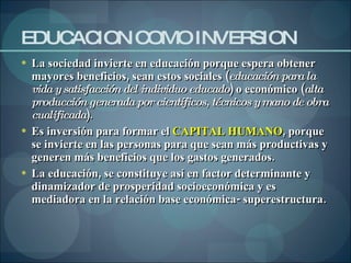 EDUCACION COMO INVERSION La sociedad invierte en educación porque espera obtener mayores beneficios, sean estos sociales ( educación para la vida y satisfacción del individuo educado ) o económico ( alta producción generada por científicos, técnicos y mano de obra cualificada ).  Es inversión para formar el  CAPITAL HUMANO , porque se invierte en las personas para que sean más productivas y generen más beneficios que los gastos generados. La educación, se constituye así en factor determinante y dinamizador de prosperidad socioeconómica y es mediadora en la relación base económica- superestructura. 