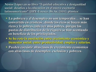 Néstor López en su libro “Equidad educativa y desigualdad social: desafíos a la educación en el nuevo escenario latinoamericano” (IIPE-Unesco, Bs As, 2005), plantea: La pobreza y el desempleo no son temporales… se han convertido en crónicos , donde los ricos se hacen más ricos y lo pobres cada vez más pobres, porque las pautas de distribución de la riqueza se han acentuado en beneficio de los privilegiados. Se ha roto la asociación entre crecimiento económico y bienestar social, entre productividad, empleo y salarios . Pueden coexistir altas tasas de crecimiento económico con altas tasas de desempleo, exclusión y pobreza. 