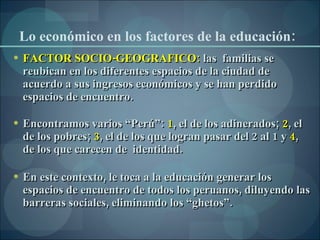 Lo económico en los factores de la educación: FACTOR SOCIO-GEOGRAFICO:  las  familias se reubican en los diferentes espacios de la ciudad de acuerdo a sus ingresos económicos y se han perdido espacios de encuentro.  Encontramos varios “Perú”:  1 , el de los adinerados;  2 , el de los pobres;  3 , el de los que logran pasar del 2 al 1 y  4 , de los que carecen de  identidad. En este contexto, le toca a la educación generar los espacios de encuentro de todos los peruanos, diluyendo las barreras sociales, eliminando los “ghetos”.  