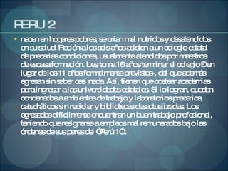 PERU 2 nacen en hogares pobres, se crían mal nutridos y desatendidos en su salud. Recién a los seis años asisten a un colegio estatal de precarias condiciones, usualmente atendidos por maestros de escasa formación. Les toma 16 años terminar el colegio – en lugar de los 11 años formalmente previstos-, del que además egresan sin saber casi nada. Así, tienen que costear academias para ingresar a las universidades estatales. Si lo logran, quedan condenados a ambientes de trabajo y laboratorios precarios, catedráticos sin reciclar y bibliotecas desactualizadas. Los egresados difícilmente encuentran un buen trabajo profesional, teniendo que resignarse a empleos mal remunerados bajo las órdenes de sus pares del “Perú 1” . 