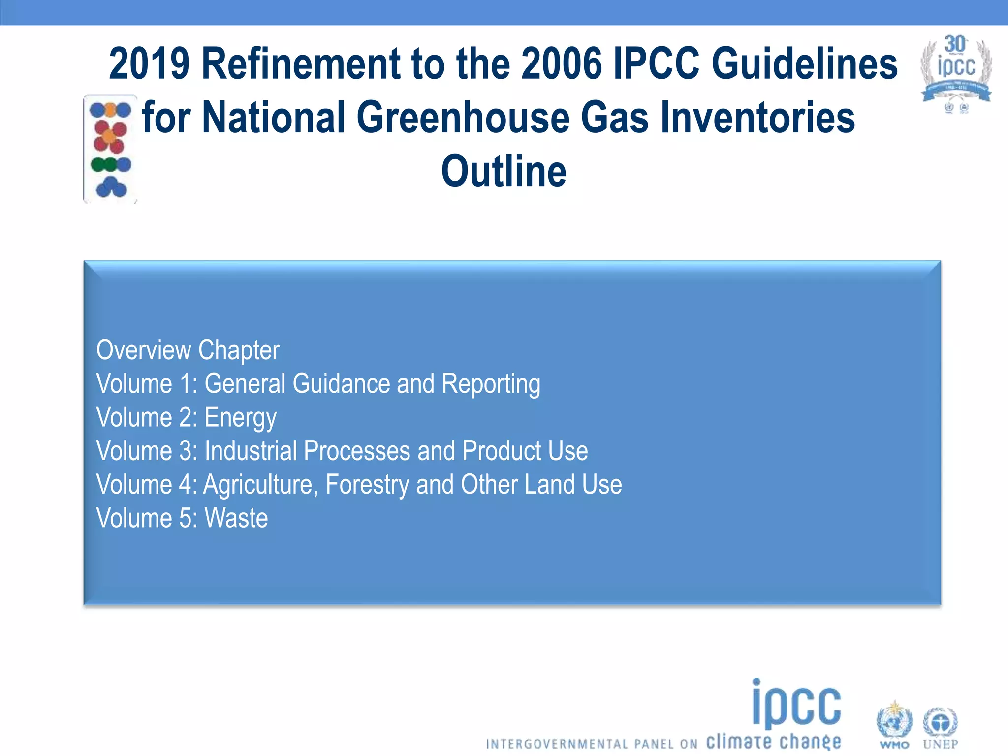 2019 Refinement to the 2006 IPCC Guidelines
for National Greenhouse Gas Inventories
Outline
Overview Chapter
Volume 1: General Guidance and Reporting
Volume 2: Energy
Volume 3: Industrial Processes and Product Use
Volume 4: Agriculture, Forestry and Other Land Use
Volume 5: Waste
 