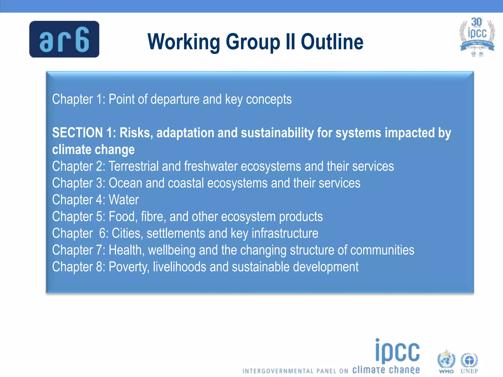 Working Group II Outline
Chapter 1: Point of departure and key concepts
SECTION 1: Risks, adaptation and sustainability for systems impacted by
climate change
Chapter 2: Terrestrial and freshwater ecosystems and their services
Chapter 3: Ocean and coastal ecosystems and their services
Chapter 4: Water
Chapter 5: Food, fibre, and other ecosystem products
Chapter 6: Cities, settlements and key infrastructure
Chapter 7: Health, wellbeing and the changing structure of communities
Chapter 8: Poverty, livelihoods and sustainable development
 