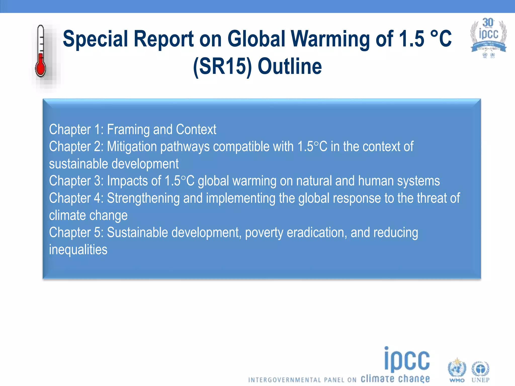 Special Report on Global Warming of 1.5 °C
(SR15) Outline
Chapter 1: Framing and Context
Chapter 2: Mitigation pathways compatible with 1.5°C in the context of
sustainable development
Chapter 3: Impacts of 1.5°C global warming on natural and human systems
Chapter 4: Strengthening and implementing the global response to the threat of
climate change
Chapter 5: Sustainable development, poverty eradication, and reducing
inequalities
 