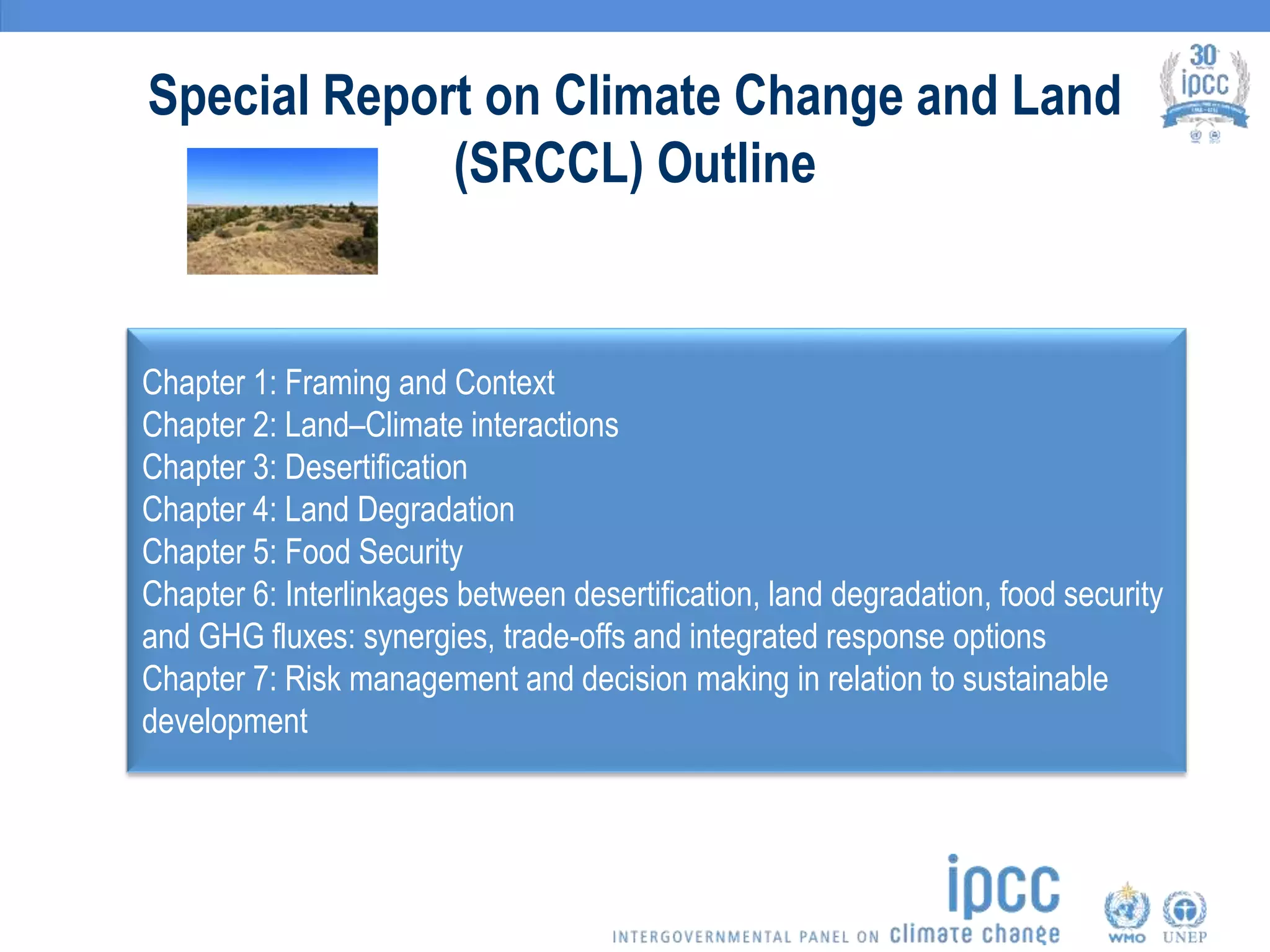 Special Report on Climate Change and Land
(SRCCL) Outline
Chapter 1: Framing and Context
Chapter 2: Land–Climate interactions
Chapter 3: Desertification
Chapter 4: Land Degradation
Chapter 5: Food Security
Chapter 6: Interlinkages between desertification, land degradation, food security
and GHG fluxes: synergies, trade-offs and integrated response options
Chapter 7: Risk management and decision making in relation to sustainable
development
 