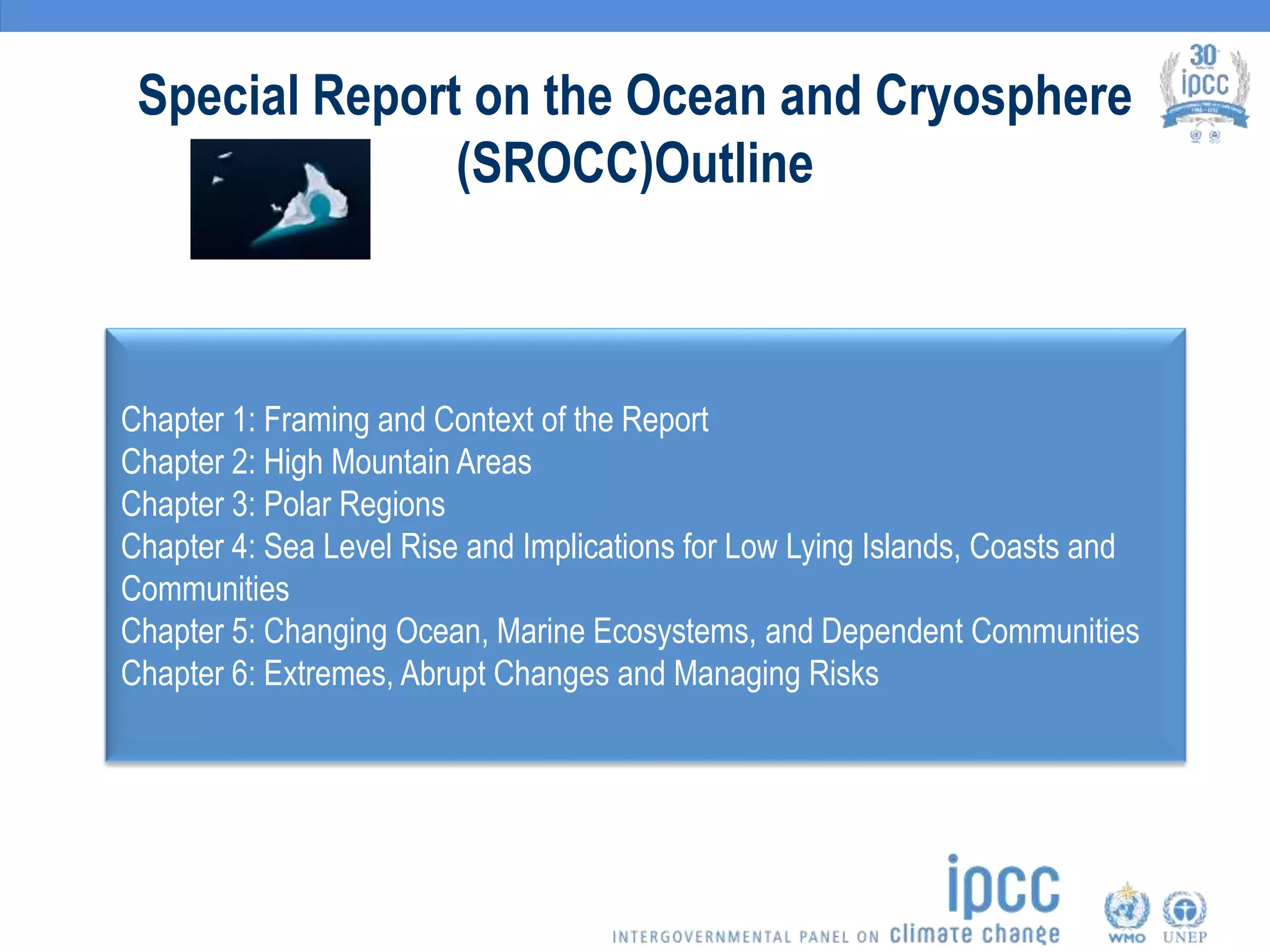 Special Report on the Ocean and Cryosphere
(SROCC)Outline
Chapter 1: Framing and Context of the Report
Chapter 2: High Mountain Areas
Chapter 3: Polar Regions
Chapter 4: Sea Level Rise and Implications for Low Lying Islands, Coasts and
Communities
Chapter 5: Changing Ocean, Marine Ecosystems, and Dependent Communities
Chapter 6: Extremes, Abrupt Changes and Managing Risks
 