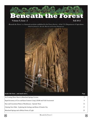 Beneath the Forest 1
Beneath the Forest is a biannual newsletter published by the Forest Service of the U.S. Department of Agriculture.
Edited by Johanna L. Kovarik, Minerals and Geology Management
Volume 8, Issue 2 Fall 2015
Inside this Issue…and much more... Page
An Evening Photo Shoot in Blanchard Springs Caverns 3
Charting New Paths: Exploring the Geology and Biota of Granite City 17
Blanchard Springs and a Billion Points of Light 23
Rapid Inventory of Cave and Karst Features Using LiDAR and Field Assessment 9
Rare and Uncommon Plants of Rockhouses: Episode Three 12
 