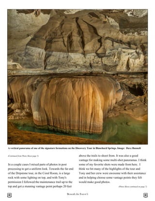 Beneath the Forest 6
In a couple cases I mixed parts of photos in post
processing to get a uniform look. Towards the far end
of the Dripstone tour, in the Coral Room, is a large
rock with some lighting on top, and with Tony's
permission I followed the maintenance trail up to the
top and got a stunning vantage point perhaps 20 feet
(Continued from Photo Shoot page 5) above the trails to shoot from. It was also a good
vantage for making some multi-shot panoramas. I think
some of my favorite shots were made from here. I
think we hit many of the highlights of the tour and
Tony and her crew were awesome with their assistance
and in helping choose some vantage points they felt
would make good photos.
(Photo Shoot continued on page 7)
A vertical panorama of one of the signature formations on the Discovery Tour in Blanchard Springs. Image: Dave Bunnell
 