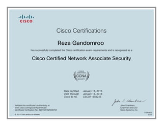Cisco Certifications
Reza Gandomroo
has successfully completed the Cisco certification exam requirements and is recognized as a
Cisco Certified Network Associate Security
Date Certified
Valid Through
Cisco ID No.
January 13, 2015
January 13, 2018
CSCO11658245
Validate this certificate's authenticity at
www.cisco.com/go/verifycertificate
Certificate Verification No. 420158142593ETZI
John Chambers
Chairman and CEO
Cisco Systems, Inc.
© 2014 Cisco and/or its affiliates
11080805
0115
 
