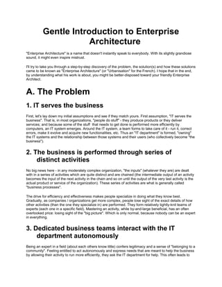 Gentle Introduction to Enterprise
Architecture
"Enterprise Architecture" is a name that doesn't instantly speak to everybody. With its slightly grandiose
sound, it might even inspire mistrust.
I'll try to take you through a step-by-step discovery of the problem, the solution(s) and how these solutions
came to be known as "Enterprise Architecture" (or "Urbanisation" for the French). I hope that in the end,
by understanding what his work is about, you might be better-disposed toward your friendly Enterprise
Architect.
A. The Problem
1. IT serves the business
First, let's lay down my initial assumptions and see if they match yours. First assumption, "IT serves the
business". That is, in most organizations, "people do stuff" - they produce products or they deliver
services; and because some of the stuff that needs to get done is performed more efficiently by
computers, an IT system emerges. Around the IT system, a team forms to take care of it - run it, correct
errors, make it evolve and acquire new functionalities, etc. Thus an "IT department" is formed, "owning"
the IT systems and the relationship between those systems and their users (who collectively become "the
business").
2. The business is performed through series of
distinct activities
No big news here - in any moderately complex organization, "the inputs" (whatever they are) are dealt
with in a series of activities which are quite distinct and are chained (the intermediate output of an activity
becomes the input of the next activity in the chain and so on until the output of the very last activity is the
actual product or service of the organization). These series of activities are what is generally called
"business processes".
The drive for efficiency and effectiveness makes people specialize in doing what they know best.
Gradually, as companies / organizations get more complex, people lose sight of the exact details of how
other activities (than the one they specialize in) are performed. They form relatively tightly-knit teams of
experts (each one in a specific field). Mastering an activity, while by-and-large beneficial, has an often
overlooked price: losing sight of the "big picture". Which is only normal, because nobody can be an expert
in everything.
3. Dedicated business teams interact with the IT
department autonomously
Being an expert in a field (about each others know little) confers legitimacy and a sense of "belonging to a
community". Feeling entitled to act autonomously and express needs that are meant to help the business
by allowing their activity to run more efficiently, they ask the IT department for help. This often leads to
 