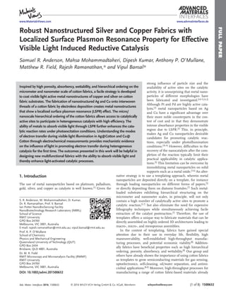 FULLPAPER
© 2016 WILEY-VCH Verlag GmbH & Co. KGaA, Weinheim (1 of 8) 1500632wileyonlinelibrary.com
Robust Nanostructured Silver and Copper Fabrics with
Localized Surface Plasmon Resonance Property for Effective
Visible Light Induced Reductive Catalysis
Samuel R. Anderson, Mahsa Mohammadtaheri, Dipesh Kumar, Anthony P. O’Mullane,
Matthew R. Field, Rajesh Ramanathan,* and Vipul Bansal*
S. R. Anderson, M. Mohammadtaheri, D. Kumar,
Dr. R. Ramanathan, Prof. V. Bansal
Ian Potter NanoBioSensing Facility
NanoBiotechnology Research Laboratory (NBRL)
School of Science
RMIT University
GPO Box 2476V
Melbourne, VIC 3001, Australia
E-mail: rajesh.ramanathan@rmit.edu.au; vipul.bansal@rmit.edu.au
Prof. A. P. O’Mullane
School of Chemistry
Physics and Mechanical Engineering
Queensland University of Technology (QUT)
GPO Box 2434
Brisbane, QLD 4001, Australia
Dr. M. R. Field
RMIT Microscopy and Microanalysis Facility (RMMF)
RMIT University
GPO Box 2476V
Melbourne, VIC 3001, Australia
DOI: 10.1002/admi.201500632
strong inﬂuence of particle size and the
availability of active sites on the catalytic
activity, it is unsurprising that metal nano-
particles of different morphologies have
been fabricated and investigated.[1d–f,j,k,2]
Although Pt and Pd are highly active cata-
lysts,[2]
metal nanoparticles based on Ag
and Cu have a signiﬁcant advantage over
their more noble counterparts in the con-
text of cost and in that they demonstrate
intense absorbance properties in the visible
region due to LSPR.[3]
This, in principle,
makes Ag and Cu nanoparticles desirable
candidates for promoting catalytic reac-
tions, especially under photoillumination
conditions.[1k,4]
However, difﬁculties in the
recovery of the nanocatalysts after the com-
pletion of the reaction typically limit their
practical applicability in catalytic applica-
tions.[5]
This limitation can be overcome by
immobilizing metal nanoparticles on solid
supports such as a metal oxide.[1,6]
An alter-
native strategy is to use a templating approach, wherein metal
nanoparticles are deposited directly on a template, for instance
through loading nanoparticles on different forms of papers,[5]
or directly depositing them on diatoms frustules.[7]
Such metal-
loaded substrates exhibiting hierarchical structuring on the
micrometer and nanometer scales, in principle, will not only
contain a high number of catalytically active sites to promote a
catalytic reaction,[5,7] but also eliminate the need for expensive
lithography techniques while simultaneously achieving facile
extraction of the catalyst postreaction.[7] Therefore, the use of
templates offers a unique way to fabricate materials that can be
directly assembled on highly ordered 3D architectures leading to
macro-, micro-, and mesoporous assemblies.
In the context of templating, fabrics have gained special
attention due to their use in everyday life, ﬂexibility, high
maneuver-ability, well-established high-throughput manufac-
turing processes, and potential economic viability.[8] Addition-
ally fabrics have beneﬁcial properties such as high hierarchical
ordering, porosity, absorbency, and wettability.[9] Our group and
others have already shown the importance of using cotton fabrics
as templates to grow semiconducting materials for gas sensing,
optoelectronics, self-cleaning, oil/water separation, and antimi-
crobial applications.[8,9] Moreover, high-throughput processes for
manufacturing a range of cotton fabric-based materials already
Inspired by high porosity, absorbency, wettability, and hierarchical ordering on the
micrometer and nanometer scale of cotton fabrics, a facile strategy is developed
to coat visible light active metal nanostructures of copper and silver on cotton
fabric substrates. The fabrication of nanostructured Ag and Cu onto interwoven
threads of a cotton fabric by electroless deposition creates metal nanostructures
that show a localized surface plasmon resonance (LSPR) effect. The micro/
nanoscale hierarchical ordering of the cotton fabrics allows access to catalytically
active sites to participate in heterogeneous catalysis with high efﬁciency. The
ability of metals to absorb visible light through LSPR further enhances the cata-
lytic reaction rates under photoexcitation conditions. Understanding the modes
of electron transfer during visible light illumination in Ag@Cotton and Cu@
Cotton through electrochemical measurements provides mechanistic evidence
on the inﬂuence of light in promoting electron transfer during heterogeneous
catalysis for the ﬁrst time. The outcomes presented in this work will be helpful in
designing new multifunctional fabrics with the ability to absorb visible light and
thereby enhance light-activated catalytic processes.
1. Introduction
The use of metal nanoparticles based on platinum, palladium,
gold, silver, and copper as catalysts is well known.[1]
Given the
Adv. Mater. Interfaces 2016, 1500632
www.advmatinterfaces.dewww.MaterialsViews.com
 