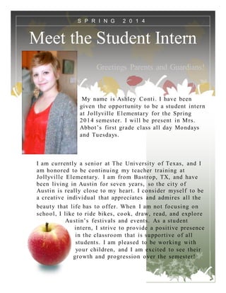 Meet the Student Intern
Greetings Parents and Guardians!
My name is Ashley Conti. I have been
given the opportunity to be a student intern
at Jollyville Elementary for the Spring
2014 semester. I will be present in Mrs.
Abbot’s first grade class all day Mondays
and Tuesdays.
I am currently a senior at The University of Texas, and I
am honored to be continuing my teacher training at
Jollyville Elementary. I am from Bastrop, TX, and have
been living in Austin for seven years, so the city of
Austin is really close to my heart. I consider myself to be
a creative individual that appreciates and admires all the
beauty that life has to offer. When I am not focusing on
school, I like to ride bikes, cook, draw, read, and explore
Austin’s festivals and events. As a student
intern, I strive to provide a positive presence
in the classroom that is supportive of all
students. I am pleased to be working with
your children, and I am excited to see their
growth and progression over the semester!
S P R I N G 2 0 1 4
 
