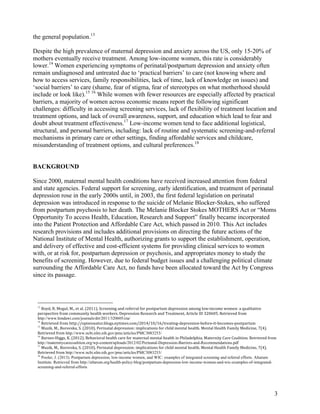3
the general population.13
Despite the high prevalence of maternal depression and anxiety across the US, only 15-20% of
mothers eventually receive treatment. Among low-income women, this rate is considerably
lower.14
Women experiencing symptoms of perinatal/postpartum depression and anxiety often
remain undiagnosed and untreated due to ‘practical barriers’ to care (not knowing where and
how to access services, family responsibilities, lack of time, lack of knowledge on issues) and
‘social barriers’ to care (shame, fear of stigma, fear of stereotypes on what motherhood should
include or look like).15 16
While women with fewer resources are especially affected by practical
barriers, a majority of women across economic means report the following significant
challenges: difficulty in accessing screening services, lack of flexibility of treatment location and
treatment options, and lack of overall awareness, support, and education which lead to fear and
doubt about treatment effectiveness.17
Low-income women tend to face additional logistical,
structural, and personal barriers, including: lack of routine and systematic screening-and-referral
mechanisms in primary care or other settings, finding affordable services and childcare,
misunderstanding of treatment options, and cultural preferences.18
BACKGROUND
Since 2000, maternal mental health conditions have received increased attention from federal
and state agencies. Federal support for screening, early identification, and treatment of perinatal
depression rose in the early 2000s until, in 2003, the first federal legislation on perinatal
depression was introduced in response to the suicide of Melanie Blocker-Stokes, who suffered
from postpartum psychosis to her death. The Melanie Blocker Stokes MOTHERS Act or “Moms
Opportunity To access Health, Education, Research and Support” finally became incorporated
into the Patient Protection and Affordable Care Act, which passed in 2010. This Act includes
research provisions and includes additional provisions on directing the future actions of the
National Institute of Mental Health, authorizing grants to support the establishment, operation,
and delivery of effective and cost-efficient systems for providing clinical services to women
with, or at risk for, postpartum depression or psychosis, and appropriates money to study the
benefits of screening. However, due to federal budget issues and a challenging political climate
surrounding the Affordable Care Act, no funds have been allocated toward the Act by Congress
since its passage.
13
	
  Boyd,	
  R.	
  Mogul,	
  M.,	
  et	
  al.	
  (2011).	
  Screening	
  and	
  referral	
  for	
  postpartum	
  depression	
  among	
  low-­‐income	
  women:	
  a	
  qualitative	
  
perspective	
  from	
  community	
  health	
  workers.	
  Depression	
  Research	
  and	
  Treatment,	
  Article	
  ID	
  320605.	
  Retrieved	
  from	
  
http://www.hindawi.com/journals/drt/2011/320605/cta/
14
	
  Retrieved	
  from	
  http://opinionator.blogs.nytimes.com/2014/10/16/treating-­‐depression-­‐before-­‐it-­‐becomes-­‐postpartum
15
	
  Muzik,	
  M.,	
  Borovska,	
  S.	
  (2010).	
  Perinatal	
  depression:	
  implications	
  for	
  child	
  mental	
  health.	
  Mental	
  Health	
  Family	
  Medicine,	
  7(4).	
  
Retrieved	
  from	
  http://www.ncbi.nlm.nih.gov/pmc/articles/PMC3083253/
16
	
  Barnes-­‐Higgs,	
  K.	
  (2012).	
  Behavioral	
  health	
  care	
  for	
  maternal	
  mental	
  health	
  in	
  Philadelphia.	
  Maternity	
  Care	
  Coalition.	
  Retrieved	
  from	
  
http://maternitycarecoalition.org/wp-content/uploads/2012/02/Perinatal-Depression-Barriers-and-Recommendations.pdf
17
	
  Muzik,	
  M.,	
  Borovska,	
  S.	
  (2010).	
  Perinatal	
  depression:	
  implications	
  for	
  child	
  mental	
  health.	
  Mental	
  Health	
  Family	
  Medicine,	
  7(4).	
  
Retrieved	
  from	
  http://www.ncbi.nlm.nih.gov/pmc/articles/PMC3083253/
18
Pooler, J. (2013). Postpartum depression, low-income women, and WIC: examples of integrated screening and referral efforts. Altarum
Institute. Retrieved from http://altarum.org/health-policy-blog/postpartum-depression-low-income-women-and-wic-examples-of-integrated-
screening-and-referral-efforts
 