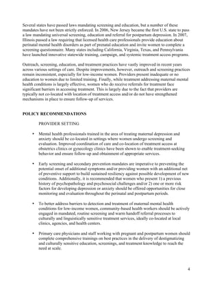 4
Several states have passed laws mandating screening and education, but a number of these
mandates have not been strictly enforced. In 2006, New Jersey became the first U.S. state to pass
a law mandating universal screening, education and referral for postpartum depression. In 2007,
Illinois passed a law requiring that licensed health care professionals provide education about
perinatal mental health disorders as part of prenatal education and invite women to complete a
screening questionnaire. Many states including California, Virginia, Texas, and Pennsylvania
have launched innovative statewide training, campaign, and systemic treatment access programs.
Outreach, screening, education, and treatment practices have vastly improved in recent years
across various settings of care. Despite improvements, however, outreach and screening practices
remain inconsistent, especially for low-income women. Providers present inadequate or no
education to women due to limited training. Finally, while treatment addressing maternal mental
health conditions is largely effective, women who do receive referrals for treatment face
significant barriers in accessing treatment. This is largely due to the fact that providers are
typically not co-located with location of treatment access and/or do not have strengthened
mechanisms in place to ensure follow-up of services.
POLICY RECOMMENDATIONS
PROVIDER SETTING
• Mental health professionals trained in the area of treating maternal depression and
anxiety should be co-located in settings where women undergo screening and
evaluation. Improved coordination of care and co-location of treatment access at
obstetrics clinics or gynecology clinics have been shown to enable treatment-seeking
behavior and ensure follow-up and obtainment of appropriate services.
• Early screening and secondary prevention mandates are imperative to preventing the
potential onset of additional symptoms and/or providing women with an additional net
of preventive support to build sustained resiliency against possible development of new
conditions. Additionally, it is recommended that women who present 1) a previous
history of psychopathology and psychosocial challenges and/or 2) one or more risk
factors for developing depression or anxiety should be offered opportunities for close
monitoring and evaluation throughout the perinatal and postpartum periods.
• To better address barriers to detection and treatment of maternal mental health
conditions for low-income women, community-based health workers should be actively
engaged in mandated, routine screening and warm handoff referral processes to
culturally and linguistically sensitive treatment services, ideally co-located at local
clinics, agencies, and health centers.
• Primary care physicians and staff working with pregnant and postpartum women should
complete comprehensive trainings on best practices in the delivery of destigmatizing
and culturally sensitive education, screenings, and treatment knowledge to reach the
need at scale.
 