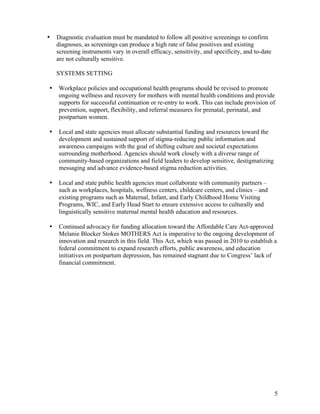 5
• Diagnostic evaluation must be mandated to follow all positive screenings to confirm
diagnoses, as screenings can produce a high rate of false positives and existing
screening instruments vary in overall efficacy, sensitivity, and specificity, and to-date
are not culturally sensitive.
SYSTEMS SETTING
• Workplace policies and occupational health programs should be revised to promote
ongoing wellness and recovery for mothers with mental health conditions and provide
supports for successful continuation or re-entry to work. This can include provision of
prevention, support, flexibility, and referral measures for prenatal, perinatal, and
postpartum women.
• Local and state agencies must allocate substantial funding and resources toward the
development and sustained support of stigma-reducing public information and
awareness campaigns with the goal of shifting culture and societal expectations
surrounding motherhood. Agencies should work closely with a diverse range of
community-based organizations and field leaders to develop sensitive, destigmatizing
messaging and advance evidence-based stigma reduction activities.
• Local and state public health agencies must collaborate with community partners –
such as workplaces, hospitals, wellness centers, childcare centers, and clinics – and
existing programs such as Maternal, Infant, and Early Childhood Home Visiting
Programs, WIC, and Early Head Start to ensure extensive access to culturally and
linguistically sensitive maternal mental health education and resources.
• Continued advocacy for funding allocation toward the Affordable Care Act-approved
Melanie Blocker Stokes MOTHERS Act is imperative to the ongoing development of
innovation and research in this field. This Act, which was passed in 2010 to establish a
federal commitment to expand research efforts, public awareness, and education
initiatives on postpartum depression, has remained stagnant due to Congress’ lack of
financial commitment.
 
