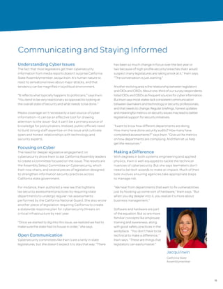 15
Communicating and Staying Informed
Understanding Cyber Issues
The fact that most legislators get their cybersecurity
information from media reports doesn’t surprise California
State Assemblymember Jacqui Irwin. It’s human nature to
react to sensational news about major attacks, and that
tendency can be magnified in a political environment.
“It reflects what typically happens to politicians,” says Irwin.
“You tend to be very reactionary as opposed to looking at
the overall state of security and what needs to be done.”
Media coverage isn’t necessarily a bad source of cyber
information—it can be an effective tool for drawing
attention to the issue—but it can’t be a primary source of
knowledge for policymakers. Instead, public officials need
to build strong staff expertise on the issue and cultivate
open and honest relationships with technology and
security experts.
Focusing on Cyber
The need for deeper legislative engagement on
cybersecurity drove Irwin to ask California Assembly leaders
to create a committee focused on the issue. The results are
the Assembly Select Committee on Cybersecurity, which
Irwin now chairs, and several pieces of legislation designed
to strengthen information security practices across
California state government.
For instance, Irwin authored a new law that tightens
lax security assessment practices by requiring state
departments to undergo regular risk assessments
performed by the California National Guard. She also wrote
another piece of legislation requiring California to create
a statewide response plan for cybersecurity threats on
critical infrastructure by next year.
“Once we started to dig into this issue, we realized we had to
make sure the state had its house in order,” she says.
Open Communication
Cybersecurity committees like Irwin’s are a rarity in state
legislatures, but she doesn’t expect it to stay that way. “There
has been so much change in focus over the last year or
two because of high-profile security breaches that I would
suspect many legislatures are taking a look at it,” Irwin says.
“The conversation is just starting.”
Anotherevolvingareaistherelationshipbetweenlegislators
andCIOsandCISOs.Aboutone-thirdofoursurveyrespondents
listedCIOsandCISOsasfrequentsourcesforcyberinformation.
ButIrwinsaysmoststateslackconsistentcommunication
betweenlawmakersandtechnologyorsecurityprofessionals,
andthatneedstochange.Regularbriefings,honestupdates
andmeaningfulmetricsonsecurityissuesmayleadtobetter
legislativesupportforsecurityinitiatives.
“I want to know how different departments are doing.
How many have done security audits? How many have
completed assessments?” says Irwin. “Give us the metrics
on how departments are complying. And then let us help
get the resources.”
Making a Difference
With degrees in both systems engineering and applied
physics, Irwin is well-equipped to tackle the technical
nuances of cybersecurity. But she says lawmakers don’t
need to be tech wizards to make an impact. Much of their
task involves ensuring agencies take appropriate steps
to manage risk.
“We hear from departments that want to fix vulnerabilities
just by hooking up some sort of hardware,” Irwin says. “But
when you dig deeper into it, you realize it’s more about
business management.”
Software and hardware are part
of the equation. But so are more
familiar concepts like employee
training and awareness, along
with good safety practices in the
workplace. “You don’t have to be
technical to make a difference,”
Irwin says. “These are things that
legislators can easily master.”
Jacqui Irwin
California State
Assemblymember
 