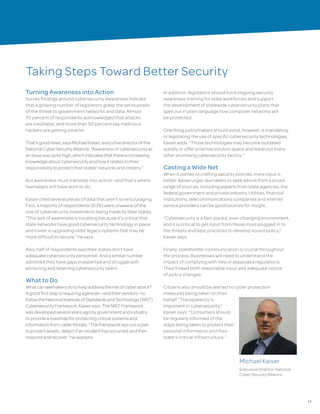 17
Taking Steps Toward Better Security
Turning Awareness into Action
Survey findings around cybersecurity awareness indicate
that a growing number of legislators grasp the seriousness
of the threat to government networks and data. Almost
70 percent of respondents acknowledged that attacks
are inevitable, and more than 90 percent say malicious
hackers are getting smarter.
That’sgoodnews,saysMichaelKaiser,executivedirectorofthe
NationalCyberSecurityAlliance.“Awarenessofcybersecurityas
anissuewasquitehigh,whichindicatesthatthereisincreasing
knowledgeaboutcybersecurityandhowitrelatestotheir
responsibilitytoprotecttheirstates’networksandcitizens.”
But awareness must translate into action—and that’s where
lawmakers still have work to do.
Kaiser cited several pieces of data that aren’t so encouraging.
First, a majority of respondents (63%) were unaware of the
size of cybersecurity investments being made by their states.
“This lack of awareness is troubling because it’s critical that
state networks have good cybersecurity technology in place
and invest in upgrading older legacy systems that may be
more difficult to secure,” he says.
Also, half of respondents said their states don’t have
adequate cybersecurity personnel. And a similar number
admitted they have gaps in expertise and struggle with
attracting and retaining cybersecurity talent.
What to Do
Whatcanlawmakersdotohelpaddresstheriskofcyberattack?
Agoodfirststepisrequiringagencies—andtheirvendors—to
followtheNationalInstituteofStandardsandTechnology(NIST)
CybersecurityFramework,Kaisersays.TheNISTFramework
wasdevelopedseveralyearsagobygovernmentandindustry
toprovidearoadmapforprotectingcriticalsystemsand
informationfromcyberthreats.“Theframeworklaysoutaplan
toprotectassets,detectifanincidenthasoccurred,andthen
respondandrecover,”he explains.
In addition, legislators should fund ongoing security
awareness training for state workforces and support
the development of statewide cybersecurity plans that
spell out in plain language how computer networks will
be protected.
One thing policymakers should avoid, however, is mandating
or legislating the use of specific cybersecurity technologies,
Kaiser adds. “Those technologies may become outdated
quickly or offer a narrow solution space and leave out many
other promising cybersecurity tactics.”
Casting a Wide Net
When it comes to crafting security policies, more input is
better. Kaiser urges lawmakers to seek advice from a broad
range of sources, including experts from state agencies, the
federal government and private industry. Utilities, financial
institutions, telecommunications companies and internet
service providers can be good sources for insight.
“Cybersecurity is a fast-paced, ever-changing environment,
and it is critical to get input from those most plugged in to
the threats and best practices to develop sound policy,”
Kaiser says.
Finally, stakeholder communication is crucial throughout
the process. Businesses will need to understand the
impact of complying with new or expanded regulations.
They’ll need both reasonable input and adequate notice
of policy changes.
Citizens also should be alerted to cyber protection
measures being taken on their
behalf. “Transparency is
important in cybersecurity,”
Kaiser says. “Consumers should
be regularly informed of the
steps being taken to protect their
personal information and their
state’s critical infrastructure.”
Michael Kaiser
Executive Director, National
Cyber Security Alliance
 