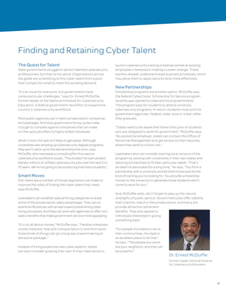 21
Finding and Retaining Cyber Talent
The Quest for Talent
State governments struggle to attract talented cybersecurity
professionals, but they’re not alone. Organizations across
the globe are scrambling to hire cyber talent from a pool
that’s simply too small to meet the spiraling demand.
“It’s an issue for everyone, but governments have
some particular challenges,” says Dr. Ernest McDuffie,
former leader of the National Initiative for Cybersecurity
Education, a federal government-led effort to expand the
country’s cybersecurity workforce.
Most public agencies can’t match private sector compensa-
tion packages. And slow government hiring cycles make
it tough to compete against companies that can make
on-the-spot job offers to highly skilled individuals.
What’s more, the task isn’t likely to get easier. Although
universities are ramping up cybersecurity degree programs,
they won’t catch up to the demand anytime soon, says
McDuffie, who now leads a consulting firm focused on
cybersecurity workforce issues. “The studies I’ve seen predict
literally millions of unfilled cybersecurity jobs over the next 5 to
10 years. We’re not going to be producing that many students.”
Smart Moves
Still, there are a number of moves legislators can make to
improve the odds of finding the cyber talent they need,
says McDuffie.
Lawmakers can establish special hiring categories to erase
some of the private sector salary advantages. They can re-
examine HR policies with an eye toward streamlining state
hiring processes. And they can work with agencies to offer non-
salary benefits that make government service more appealing.
“It’s not all about money,” McDuffie says. “Flexible schedules,
onsite childcare, help with transportation to and from work—
those kinds of things can go a long way toward making an
attractive package.”
Instead of hiring expensive new cyber experts, states
can also consider growing their own. It may make sense to
launch cybersecurity training initiatives aimed at existing
employees interested in making a career change. These
workers already understand state business processes, which
may allow them to apply security skills more effectively.
New Partnerships
Scholarship programs are another option. McDuffie says
the federal CyberCorps: Scholarship for Service program
recently was opened to state and local governments.
The program pays for students to attend university
cybersecurity programs. In return, students must work for
government agencies—federal, state, local or tribal—after
they graduate.
“States need to be aware that there’s this pool of students
who are obligated to work for government,” McDuffie says.
“As a potential employer, states can contact the Office of
Personnel Management and get access to their resumes,
where they went to school, etc.”
Lawmakers also can consider starting local versions of the
program by working with universities in their own states and
tailoring scholarships to fit their particular needs. “That’s
an idea I’ve advocated for a long time,” he says. “You form a
partnership with a university and let them know exactly the
kind of training you’re looking for. You provide scholarship
money to the university to generate those students who’ll
come to work for you.”
And, McDuffie adds, don’t forget to play up the natural
strengths of public service. Government jobs offer stability
that’s hard to match in the private sector, and many still
provide attractive retirement
benefits. They also appeal to
individuals interested in giving
something back.
“For people motivated to serve
their communities, the state is
an excellent place to do that,”
he says. “The people you serve
are your neighbors, and that can
be powerful.”
Dr. Ernest McDuffie
Former Leader, National Initiative
for Cybersecurity Education
 