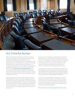 3
It's TimeforAction
AT&T and the National Cyber Security Alliance are leading
a long-term strategy to increase cybersecurity awareness
among elected officials. As part of that effort, we
commissioned the Governing Institute—an organization that
helps public sector leaders govern more effectively through
research, decision support and executive education—to
survey 103 state legislators and their staff to understand how
lawmakers view their role in this critical issue. The results,
published at www.governing.com/cyberfindings, show
that awareness is growing. A vast majority of respondents
said protecting state computer networks is a priority. But the
findings also indicate awareness isn’t necessarily turning into
action, at least not yet.
Given the growing concern over cyber threats, we wanted
to dig deeper into state cybersecurity challenges and show
legislators how they can make an impact on this critical issue.
We asked a wide range of experts—legislative thought leaders,
government chief information security officers and industry
security professionals—to interpret key data points from the
survey, and offer practical advice and ideas. The result is this
policy guide.
If there’s a common thread running through the interviews
presented here, it’s that lawmakers and senior government
leaders must engage more deeply on cybersecurity. Although
technology is involved, this isn’t a technology issue. Cyber
threats represent a serious business risk to government
operations. Attacks have the potential to cripple vital
government services and damage public infrastructure.
Legislatorshaveacentralroletoplayinaddressingtheserisks—
frombudgetingforadequatesecurityresources,tooverseeing
policydevelopmentandimplementation,tomonitoringagency
securitycompliance.Thesetaskscan'tbedelegatedorignored.
Theyareissuesonwhichelectedleadersneedtolead.
Yes, the survey shows progress is being made, but it also
indicates that more work needs to be done. Governments
are more reliant on computer networks than ever before,
and they are amassing soaring amounts of valuable citizen
information. Meanwhile, cyber attackers are growing more
bold and sophisticated by the day.
The time for action on cybersecurity is now.
DAVID KIDD
 