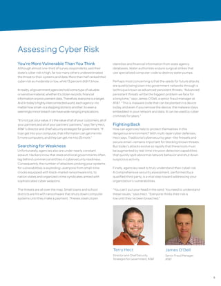 5
Assessing Cyber Risk
You’re More Vulnerable Than You Think
Although almost one-third of survey respondents said their
state’s cyber risk is high, far too many others underestimated
the threat to their systems and data. More than half ranked their
cyber risk as moderate or low, while 13 percent didn’t know.
Inreality,allgovernmentagenciesholdsometypeofvaluable
orsensitivematerial,whetherit’scitizenrecords,financial
informationorprocurementdata.Therefore,everyoneisatarget.
Andintoday’shighlyinterconnectedworld,eachagency—no
matterhowsmall—isasteppingstonetoanother.Soevena
seeminglyminorbreachcanhavewide-rangingimplications.
“It’snotjustyourvalue,it’sthevalueofallofyourcustomers,allof
yourpartnersandallofyourpartners’partners,”saysTerryHect,
AT&T’sdirectorandchiefsecuritystrategistforgovernment.“If
Icangetintoyourcomputer,thatinformationcangetmeinto
5morecomputers,andtheycangetmeinto25more.”
Searching for Weakness
Unfortunately, agencies also are under nearly constant
assault. Hackers know that state and local governments often
lag behind commercial entities in cybersecurity readiness.
Consequently, the number of attackers probing your systems
for vulnerabilities is exploding—everyone from small-time
crooks equipped with black-market ransomware kits, to
nation states and organized crime syndicates armed with
sophisticated cyber weapons.
The threats are all over the map. Small towns and school
districts are hit with ransomware that shuts down computer
systems until they make a payment. Thieves steal citizen
identities and financial information from state agency
databases. Water authorities endure surgical strikes that
use specialized computer code to destroy water pumps.
Perhaps most concerning is that the seeds for future attacks
are quietly being sown into government networks through a
technique known as advanced persistent threats. “Advanced
persistent threats will be the biggest problem we face for
a long time,” says James O’Dell, a senior fraud manager at
AT&T. “This is malware code that can be planted in a device
today, and even if you remove the device, the malware stays
embedded in your network and data. It can be used by cyber
criminals for years.”
Fighting Back
How can agencies help to protect themselves in this
dangerous environment? With multi-layer cyber defenses,
Hect says. Traditional cybersecurity gear—like firewalls and
secure email—remains important for blocking known threats.
But today’s attacks evolve so rapidly that these tools must
be augmented by real-time intrusion detection capabilities
that quickly spot abnormal network behavior and shut down
suspicious activity.
Finally, agencies need to truly understand their cyber risk.
A comprehensive security assessment, performed by a
qualified third party, is a vital step toward addressing your
organization’s vulnerabilities.
“You can’t put your head in the sand. You need to understand
these issues,” says Hect. “Everyone thinks their risk is
low until they’ve been breached.”
Terry Hect
Director and Chief Security
Strategist for Government, AT&T
James O’Dell
Senior Fraud Manager,
AT&T
 