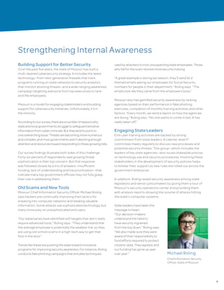 9
Strengthening Internal Awareness
Building Support for Better Security
Over the past five years, the state of Missouri has built a
multi-layered cybersecurity strategy. It includes the latest
technology—from next-generation firewalls that track
programs running on state networks to security analytics
that monitor evolving threats—and a wide-ranging awareness
campaign targeting everyone from top executives to rank-
and-file employees.
Missouri is a model for engaging stakeholders and building
support for cybersecurity initiatives. Unfortunately, it’s in
the minority.
Accordingtooursurvey,thereareanumberofreasonswhy
stateandlocalgovernmentsstruggletosafeguardsensitive
informationfromcybercriminals.Buttheytendtopointto
oneoverarchingissue:Threatsarebecomingmorenumerous
andcomplex,andmostgovernmentsaren’tdevotingenough
attentionandresourcestowardrespondingtothesegrowingrisks.
Our survey findings illustrate both sides of this challenge.
Forty-six percent of respondents said growing threat
sophistication is their top concern. But that response
was followed closely by a trio of answers—insufficient
funding, lack of understanding and low prioritization—that
indicate many top government officials may not fully grasp
their role in addressing them.
Old Scams and New Tools
Missouri Chief Information Security Officer Michael Roling
says hackers are continually improving their tactics for
sneaking into computer networks and stealing valuable
information. Some attacks use sophisticated technology, but
many more prey on unsophisticated end users.
“Our adversaries have identified soft targets that don’t really
require advanced tools,” Roling says. “They understand that
the average employee is potentially the weakest link, so they
are using old-school scams in a high-tech way to get their
foot in the door.”
Trendslikethesearepushingthestatetowardinnovative
programsforimprovingsecurityawareness.Forinstance,Roling
conductsfakephishingcampaignsthatemulatetechniques
usedbyattackerstotrickunsuspectingstateemployees.Those
whofallforthescamreceivemoresecuritytraining.
“A great example is during tax season, they’ll send W-2
themed emails asking our employees for Social Security
numbers for people in their department,” Roling says. “The
emails look like they came from the employee’s boss.”
Missouri also has gamified security awareness by ranking
agencies based on their performance in fake phishing
exercises, completion of monthly training activities and other
factors. “Every month, we send a report on how the agencies
are doing,” Roling says. “No one wants to come in last. It has
really taken off.”
Engaging State Leaders
End-user training activities are backed by strong
commitment from state leaders. A cabinet-level IT
committee meets regularly to discuss new processes and
potential security threats. This group—which includes the
leaders of key state agencies—also issues statewide policies
on technology use and security procedures. Involving these
stakeholders in the development of security policies helps
to bolster their support as new rules are rolled out across the
government enterprise.
In addition, Roling raised security awareness among state
legislators and senior policymakers by giving them a tour of
Missouri’s security operations center and providing them
with analysis reports showing the volume of attacks hitting
the state’s computer systems.
State leaders have taken the
message to heart.
“Our decision-makers
understand the need to
have security ingrained
from the top down,” Roling says.
“We also made sure they were
aware of their responsibility to
fund efforts required to protect
citizens’ data. They agreed, and
our funding has gone up year
over year.” Michael Roling
Chief Information Security
Officer, State of Missouri
 
